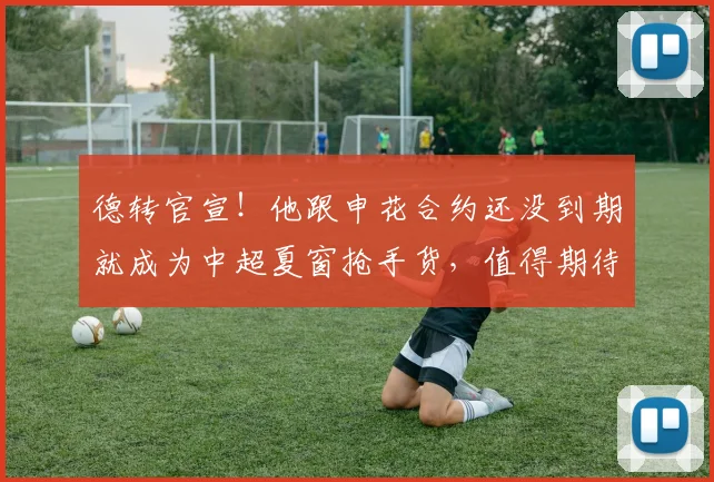 德转官宣！他跟申花合约还没到期就成为中超夏窗抢手货，值得期待