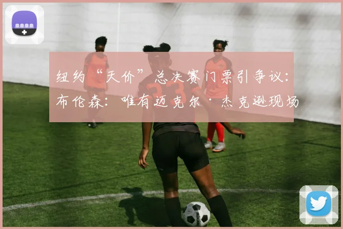 纽约“天价”总决赛门票引争议：布伦森：唯有迈克尔·杰克逊现场才值7500美元！_演出_文化_价格