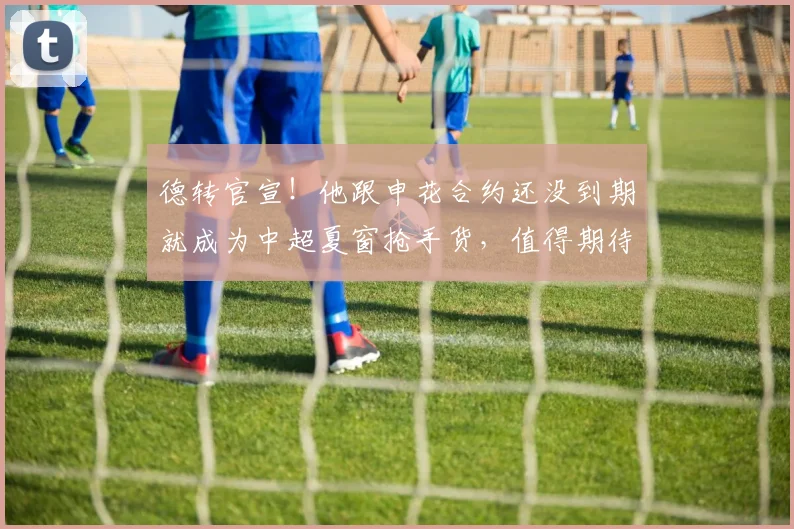 德转官宣！他跟申花合约还没到期就成为中超夏窗抢手货，值得期待