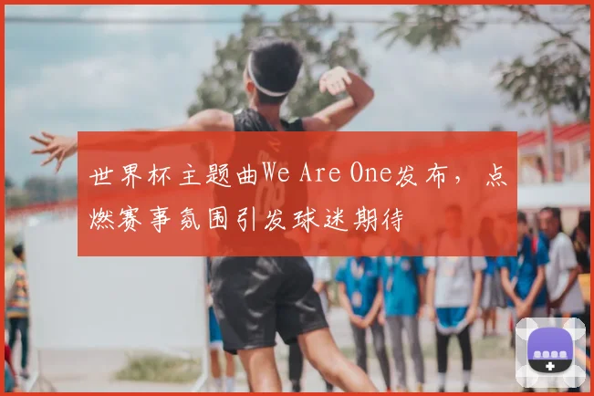 世界杯主题曲We Are One发布，点燃赛事氛围引发球迷期待