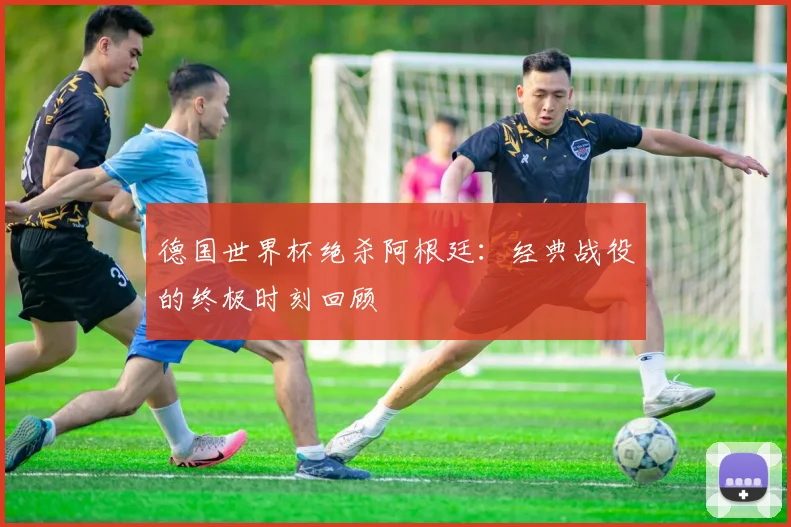 德国世界杯绝杀阿根廷：经典战役的终极时刻回顾
