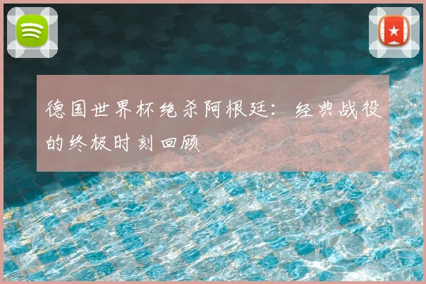 德国世界杯绝杀阿根廷：经典战役的终极时刻回顾